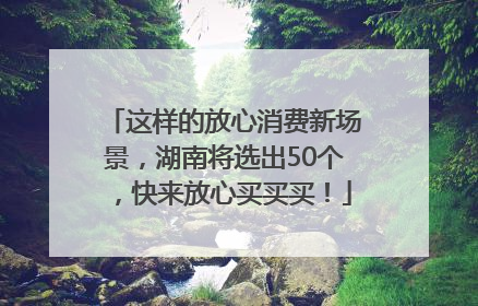 这样的放心消费新场景，湖南将选出50个，快来放心买买买！