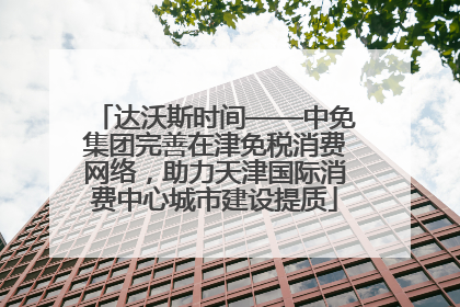 达沃斯时间——中免集团完善在津免税消费网络，助力天津国际消费中心城市建设提质