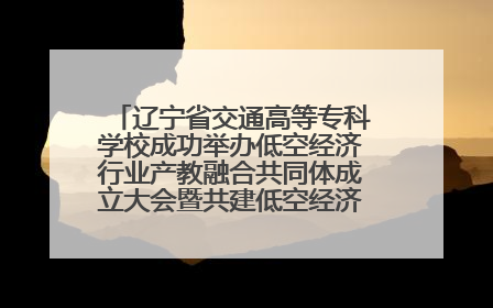 辽宁省交通高等专科学校成功举办低空经济行业产教融合共同体成立大会暨共建低空经济产教融合新生态论坛