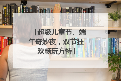 超级儿童节、端午奇妙夜，双节狂欢畅玩方特