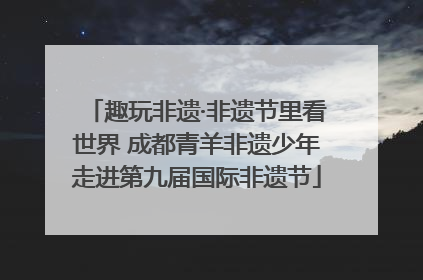 趣玩非遗·非遗节里看世界 成都青羊非遗少年走进第九届国际非遗节