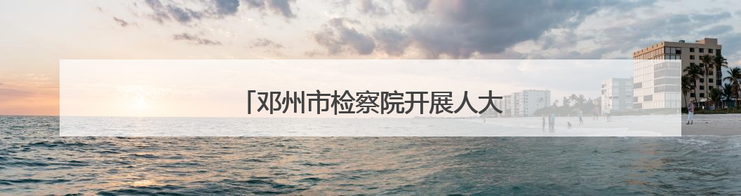 邓州市检察院开展人大代表观摩评议庭审活动