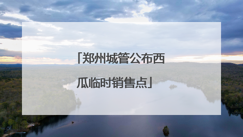 郑州城管公布西瓜临时销售点