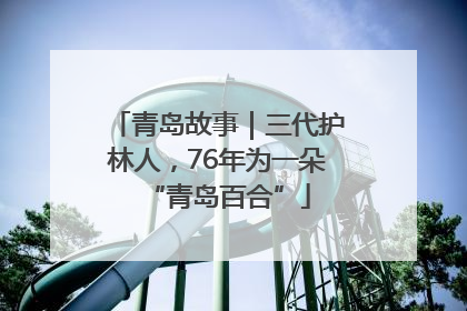 青岛故事｜三代护林人，76年为一朵“青岛百合”