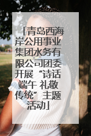青岛西海岸公用事业集团水务有限公司团委开展“诗话端午 礼敬传统”主题活动