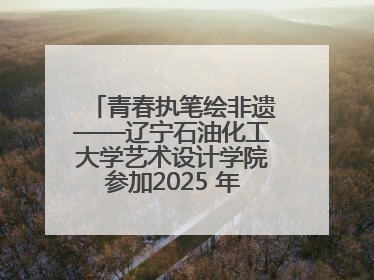青春执笔绘非遗——辽宁石油化工大学艺术设计学院参加2025 年辽宁省“非遗新青年”高校优秀作品推荐活动