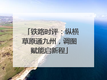 铁路时评：纵横草原通九州，调图赋能启新程