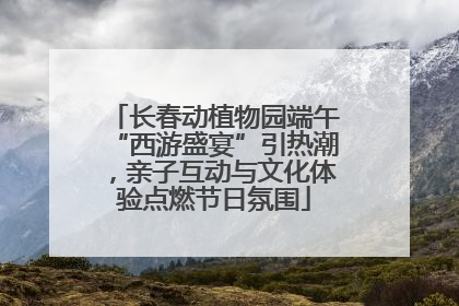 长春动植物园端午“西游盛宴”引热潮，亲子互动与文化体验点燃节日氛围