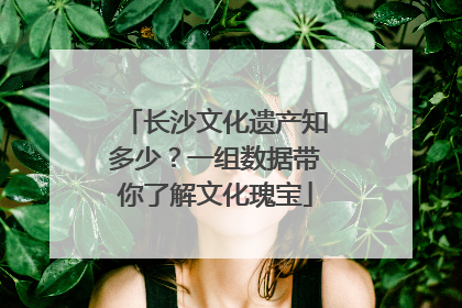 长沙文化遗产知多少？一组数据带你了解文化瑰宝