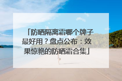 防晒隔离霜哪个牌子最好用？盘点公布：效果惊艳的防晒霜合集