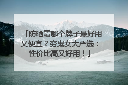 防晒霜哪个牌子最好用又便宜？穷鬼女大严选：性价比高又好用！