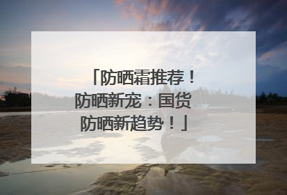 防晒霜推荐！防晒新宠：国货防晒新趋势！