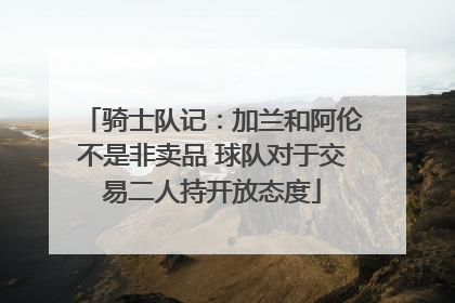 骑士队记：加兰和阿伦不是非卖品 球队对于交易二人持开放态度