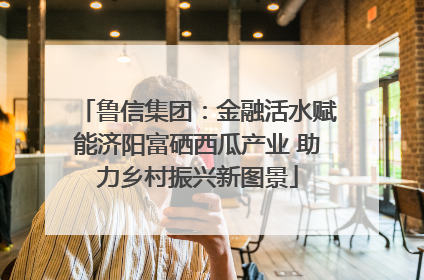 鲁信集团：金融活水赋能济阳富硒西瓜产业 助力乡村振兴新图景
