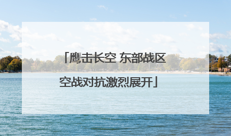 鹰击长空 东部战区空战对抗激烈展开