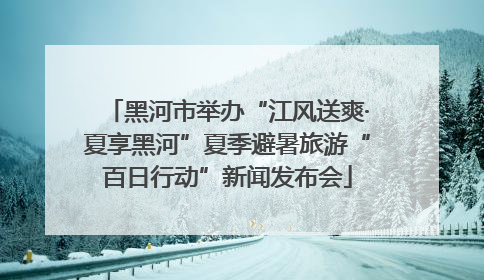 黑河市举办“江风送爽·夏享黑河”夏季避暑旅游“百日行动”新闻发布会
