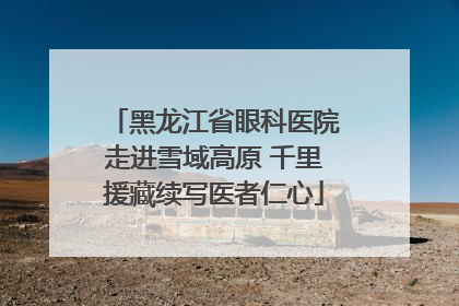 黑龙江省眼科医院走进雪域高原 千里援藏续写医者仁心