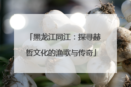 黑龙江同江：探寻赫哲文化的渔歌与传奇