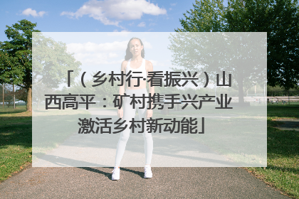 （乡村行·看振兴）山西高平：矿村携手兴产业 激活乡村新动能