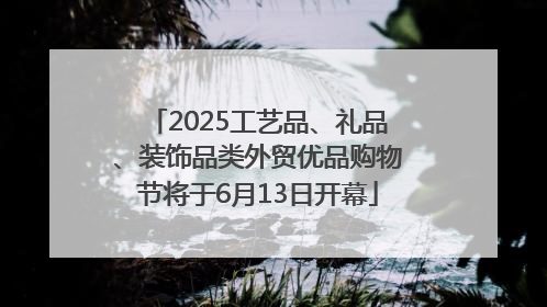 2025工艺品、礼品、装饰品类外贸优品购物节将于6月13日开幕
