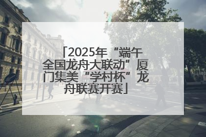2025年“端午全国龙舟大联动”厦门集美“学村杯”龙舟联赛开赛