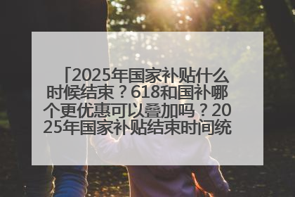 2025年国家补贴什么时候结束？618和国补哪个更优惠可以叠加吗？2025年国家补贴结束时间统一为12月31日