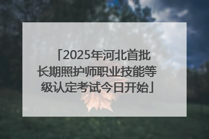 2025年河北首批长期照护师职业技能等级认定考试今日开始