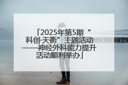 2025年第5期“科创·天衢”主题活动——神经外科能力提升活动顺利举办