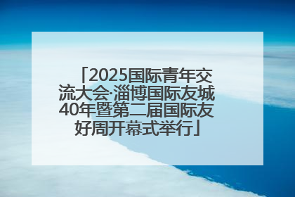 2025国际青年交流大会·淄博国际友城40年暨第二届国际友好周开幕式举行