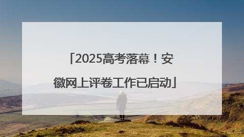 2025高考落幕！安徽网上评卷工作已启动