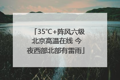 35℃+阵风六级 北京高温在线 今夜西部北部有雷雨