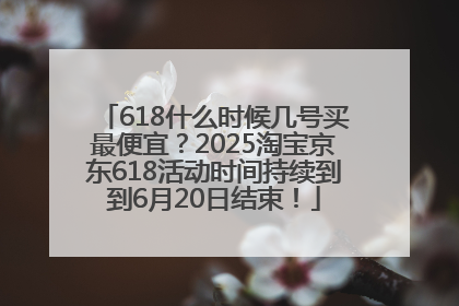 618什么时候几号买最便宜？2025淘宝京东618活动时间持续到到6月20日结束！