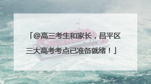@高三考生和家长，昌平区三大高考考点已准备就绪！